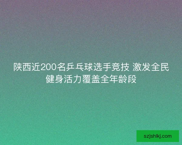 陕西近200名乒乓球选手竞技 激发全民健身活力覆盖全年龄段
