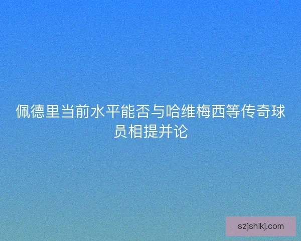 佩德里当前水平能否与哈维梅西等传奇球员相提并论