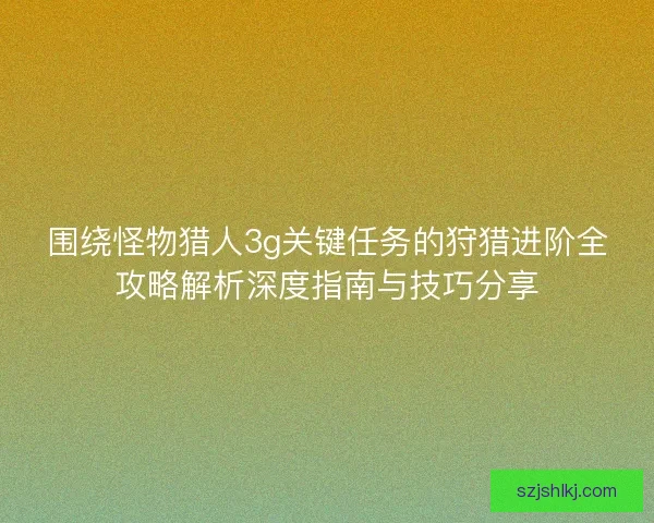 围绕怪物猎人3g关键任务的狩猎进阶全攻略解析深度指南与技巧分享